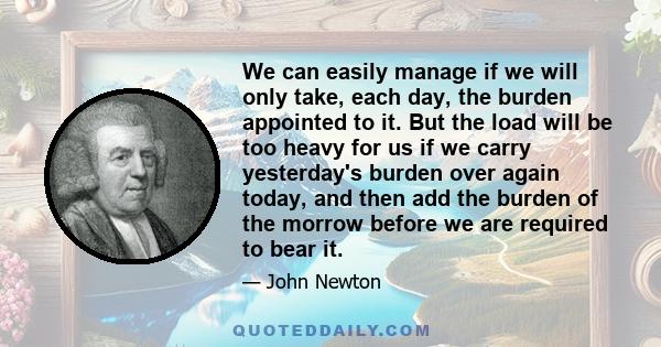 We can easily manage if we will only take, each day, the burden appointed to it. But the load will be too heavy for us if we carry yesterday's burden over again today, and then add the burden of the morrow before we are 