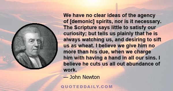 We have no clear ideas of the agency of [demonic] spirits, nor is it necessary. The Scripture says little to satisfy our curiosity; but tells us plainly that he is always watching us, and desiring to sift us as wheat. I 