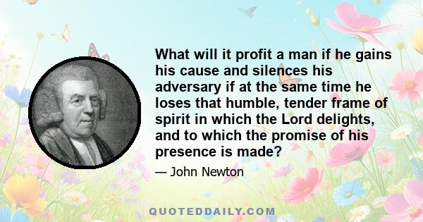 What will it profit a man if he gains his cause and silences his adversary if at the same time he loses that humble, tender frame of spirit in which the Lord delights, and to which the promise of his presence is made?