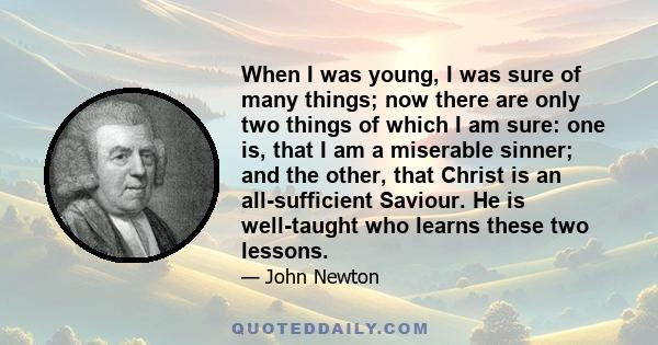 When I was young, I was sure of many things; now there are only two things of which I am sure: one is, that I am a miserable sinner; and the other, that Christ is an all-sufficient Saviour. He is well-taught who learns