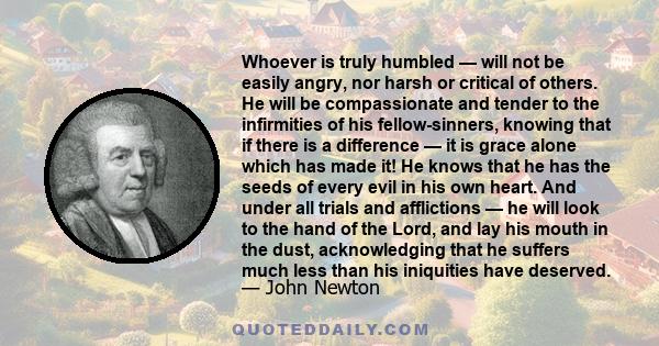 Whoever is truly humbled — will not be easily angry, nor harsh or critical of others. He will be compassionate and tender to the infirmities of his fellow-sinners, knowing that if there is a difference — it is grace