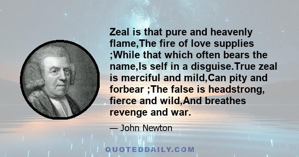 Zeal is that pure and heavenly flame,The fire of love supplies ;While that which often bears the name,Is self in a disguise.True zeal is merciful and mild,Can pity and forbear ;The false is headstrong, fierce and