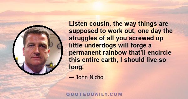 Listen cousin, the way things are supposed to work out, one day the struggles of all you screwed up little underdogs will forge a permanent rainbow that'll encircle this entire earth, I should live so long.