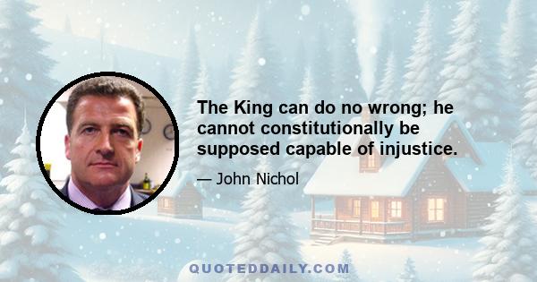 The King can do no wrong; he cannot constitutionally be supposed capable of injustice.