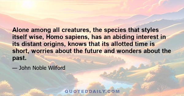 Alone among all creatures, the species that styles itself wise, Homo sapiens, has an abiding interest in its distant origins, knows that its allotted time is short, worries about the future and wonders about the past.