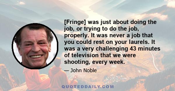 [Fringe] was just about doing the job, or trying to do the job, properly. It was never a job that you could rest on your laurels. It was a very challenging 43 minutes of television that we were shooting, every week.