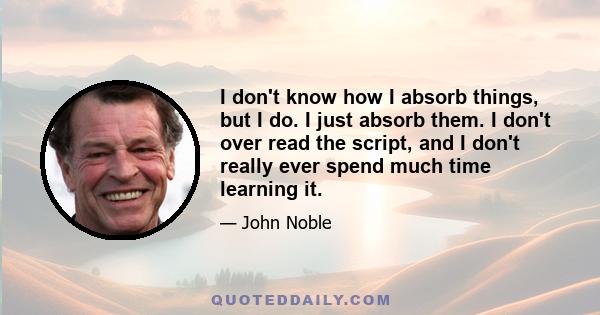 I don't know how I absorb things, but I do. I just absorb them. I don't over read the script, and I don't really ever spend much time learning it.