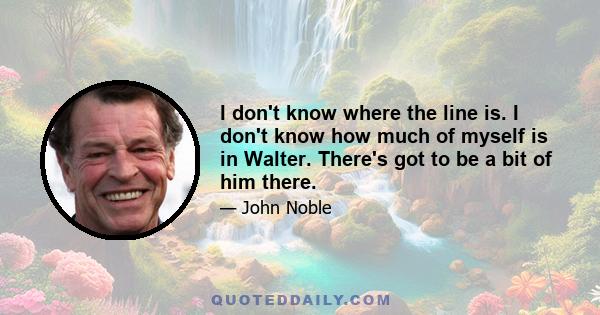 I don't know where the line is. I don't know how much of myself is in Walter. There's got to be a bit of him there.