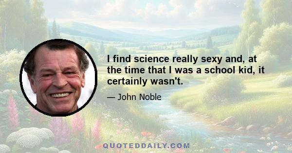 I find science really sexy and, at the time that I was a school kid, it certainly wasn't.