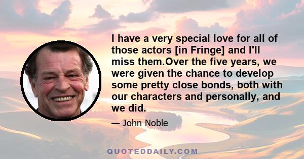 I have a very special love for all of those actors [in Fringe] and I'll miss them.Over the five years, we were given the chance to develop some pretty close bonds, both with our characters and personally, and we did.