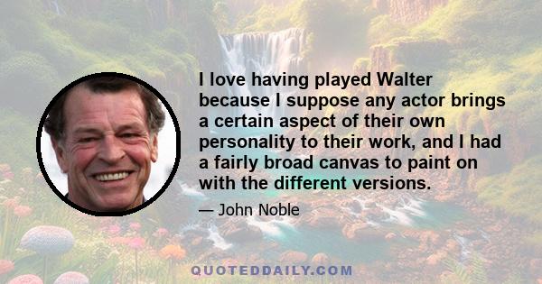 I love having played Walter because I suppose any actor brings a certain aspect of their own personality to their work, and I had a fairly broad canvas to paint on with the different versions.