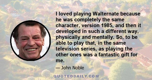 I loved playing Walternate because he was completely the same character, version 1985, and then it developed in such a different way, physically and mentally. So, to be able to play that, in the same television series,