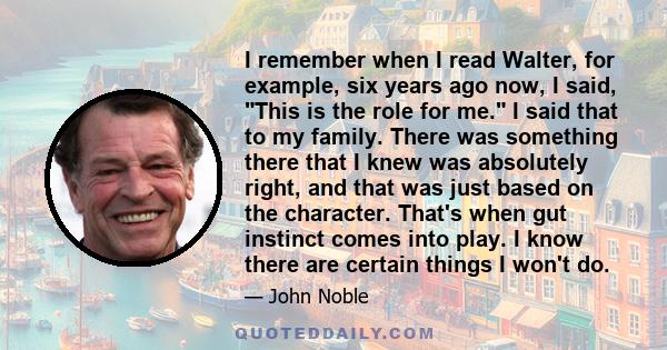 I remember when I read Walter, for example, six years ago now, I said, This is the role for me. I said that to my family. There was something there that I knew was absolutely right, and that was just based on the