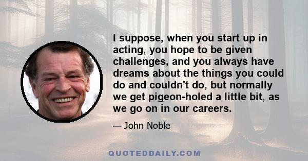 I suppose, when you start up in acting, you hope to be given challenges, and you always have dreams about the things you could do and couldn't do, but normally we get pigeon-holed a little bit, as we go on in our