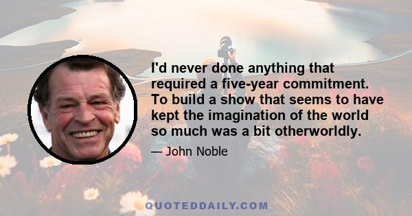 I'd never done anything that required a five-year commitment. To build a show that seems to have kept the imagination of the world so much was a bit otherworldly.