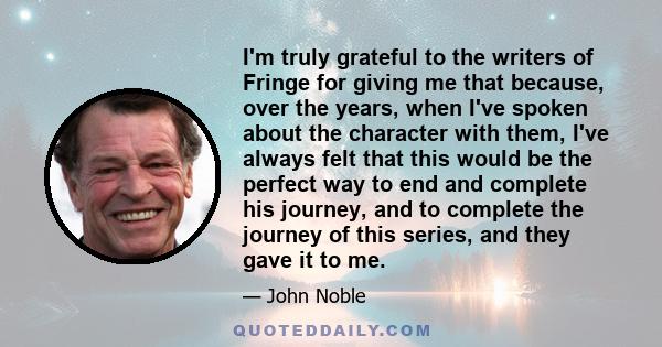 I'm truly grateful to the writers of Fringe for giving me that because, over the years, when I've spoken about the character with them, I've always felt that this would be the perfect way to end and complete his