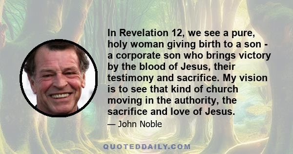 In Revelation 12, we see a pure, holy woman giving birth to a son - a corporate son who brings victory by the blood of Jesus, their testimony and sacrifice. My vision is to see that kind of church moving in the