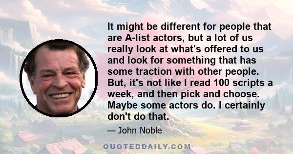 It might be different for people that are A-list actors, but a lot of us really look at what's offered to us and look for something that has some traction with other people. But, it's not like I read 100 scripts a week, 