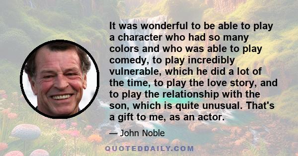 It was wonderful to be able to play a character who had so many colors and who was able to play comedy, to play incredibly vulnerable, which he did a lot of the time, to play the love story, and to play the relationship 