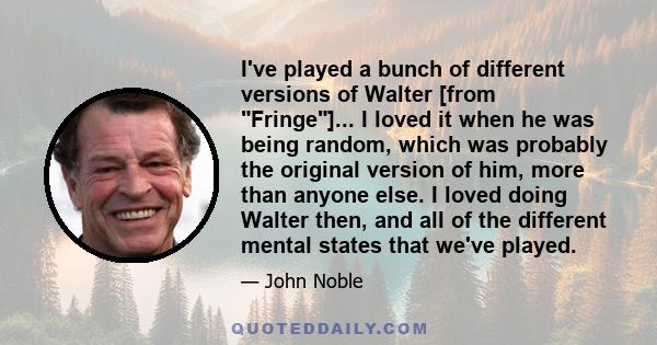 I've played a bunch of different versions of Walter [from Fringe]... I loved it when he was being random, which was probably the original version of him, more than anyone else. I loved doing Walter then, and all of the