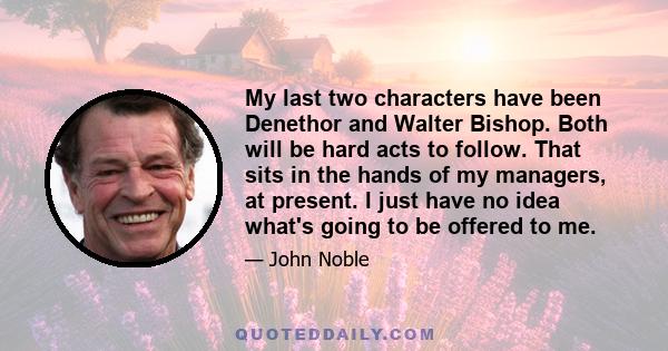 My last two characters have been Denethor and Walter Bishop. Both will be hard acts to follow. That sits in the hands of my managers, at present. I just have no idea what's going to be offered to me.