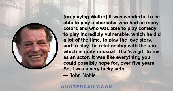 [on playing Walter] It was wonderful to be able to play a character who had so many colors and who was able to play comedy, to play incredibly vulnerable, which he did a lot of the time, to play the love story, and to