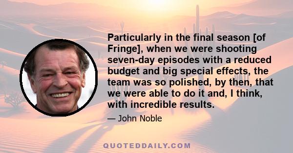 Particularly in the final season [of Fringe], when we were shooting seven-day episodes with a reduced budget and big special effects, the team was so polished, by then, that we were able to do it and, I think, with