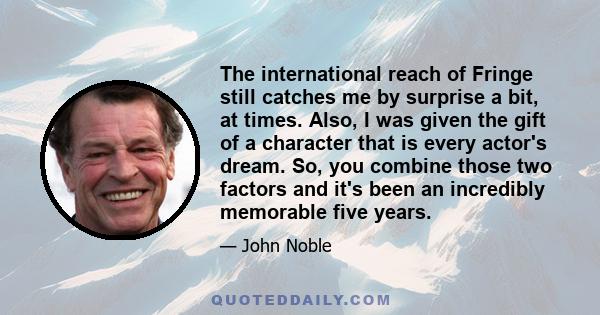 The international reach of Fringe still catches me by surprise a bit, at times. Also, I was given the gift of a character that is every actor's dream. So, you combine those two factors and it's been an incredibly