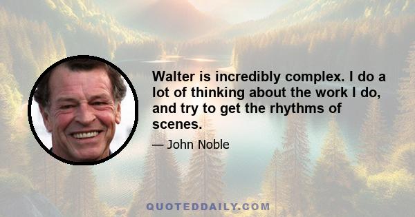 Walter is incredibly complex. I do a lot of thinking about the work I do, and try to get the rhythms of scenes.