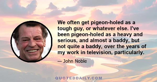 We often get pigeon-holed as a tough guy, or whatever else. I've been pigeon-holed as a heavy and serious, and almost a baddy, but not quite a baddy, over the years of my work in television, particularly.