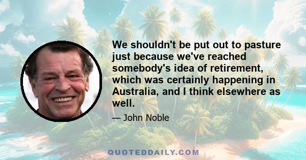 We shouldn't be put out to pasture just because we've reached somebody's idea of retirement, which was certainly happening in Australia, and I think elsewhere as well.