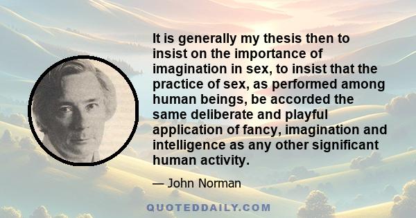 It is generally my thesis then to insist on the importance of imagination in sex, to insist that the practice of sex, as performed among human beings, be accorded the same deliberate and playful application of fancy,