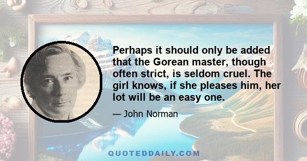 Perhaps it should only be added that the Gorean master, though often strict, is seldom cruel. The girl knows, if she pleases him, her lot will be an easy one.