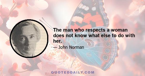 The man who respects a woman does not know what else to do with her.