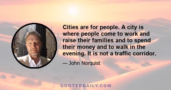 Cities are for people. A city is where people come to work and raise their families and to spend their money and to walk in the evening. It is not a traffic corridor.