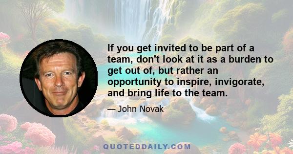 If you get invited to be part of a team, don't look at it as a burden to get out of, but rather an opportunity to inspire, invigorate, and bring life to the team.