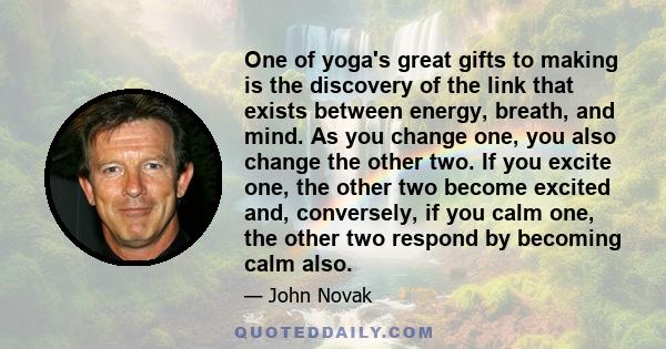 One of yoga's great gifts to making is the discovery of the link that exists between energy, breath, and mind. As you change one, you also change the other two. If you excite one, the other two become excited and,