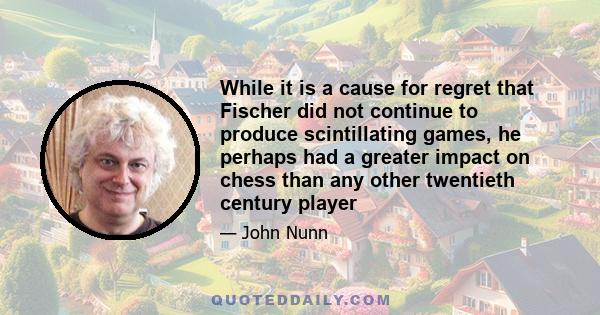 While it is a cause for regret that Fischer did not continue to produce scintillating games, he perhaps had a greater impact on chess than any other twentieth century player