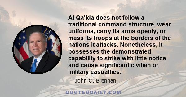 Al-Qa'ida does not follow a traditional command structure, wear uniforms, carry its arms openly, or mass its troops at the borders of the nations it attacks. Nonetheless, it possesses the demonstrated capability to