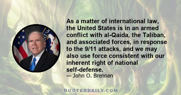 As a matter of international law, the United States is in an armed conflict with al-Qaida, the Taliban, and associated forces, in response to the 9/11 attacks, and we may also use force consistent with our inherent