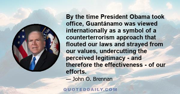 By the time President Obama took office, Guantánamo was viewed internationally as a symbol of a counterterrorism approach that flouted our laws and strayed from our values, undercutting the perceived legitimacy - and