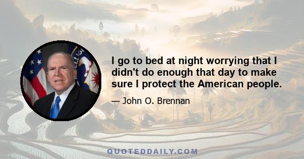 I go to bed at night worrying that I didn't do enough that day to make sure I protect the American people.