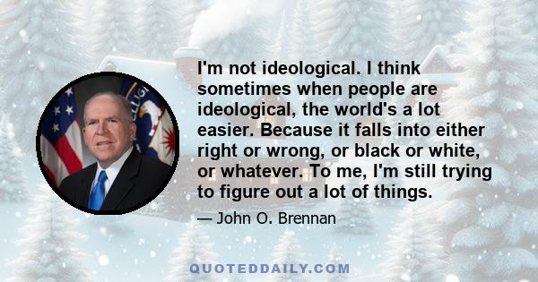 I'm not ideological. I think sometimes when people are ideological, the world's a lot easier. Because it falls into either right or wrong, or black or white, or whatever. To me, I'm still trying to figure out a lot of