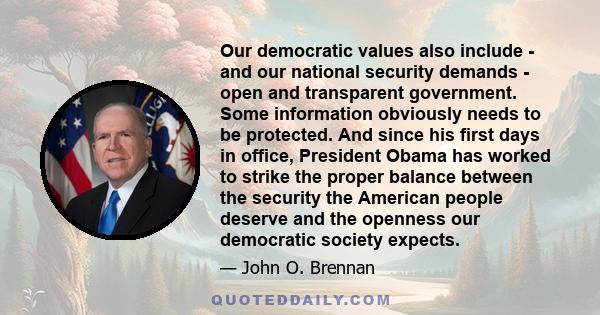 Our democratic values also include - and our national security demands - open and transparent government. Some information obviously needs to be protected. And since his first days in office, President Obama has worked