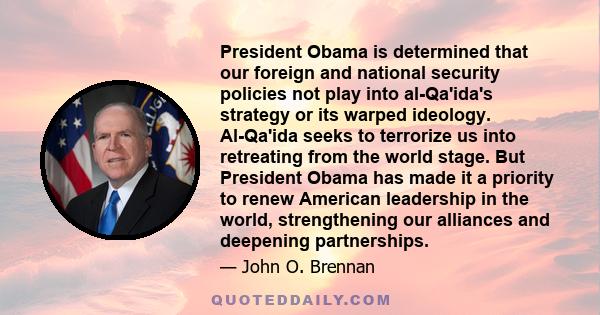 President Obama is determined that our foreign and national security policies not play into al-Qa'ida's strategy or its warped ideology. Al-Qa'ida seeks to terrorize us into retreating from the world stage. But