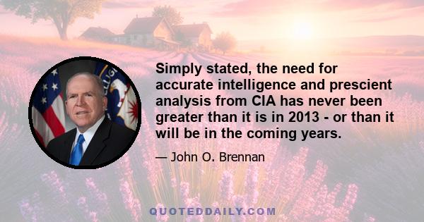 Simply stated, the need for accurate intelligence and prescient analysis from CIA has never been greater than it is in 2013 - or than it will be in the coming years.