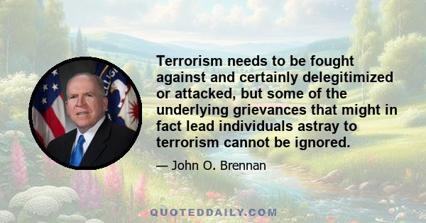 Terrorism needs to be fought against and certainly delegitimized or attacked, but some of the underlying grievances that might in fact lead individuals astray to terrorism cannot be ignored.