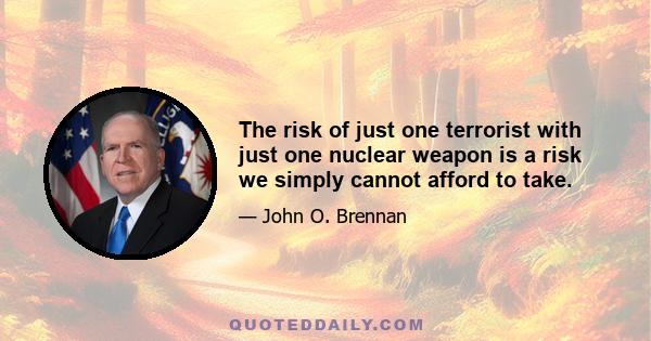 The risk of just one terrorist with just one nuclear weapon is a risk we simply cannot afford to take.