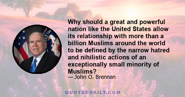 Why should a great and powerful nation like the United States allow its relationship with more than a billion Muslims around the world to be defined by the narrow hatred and nihilistic actions of an exceptionally small