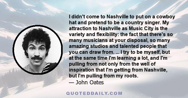 I didn't come to Nashville to put on a cowboy hat and pretend to be a country singer. My attraction to Nashville as Music City is the variety and flexibility: the fact that there's so many musicians at your disposal, so 